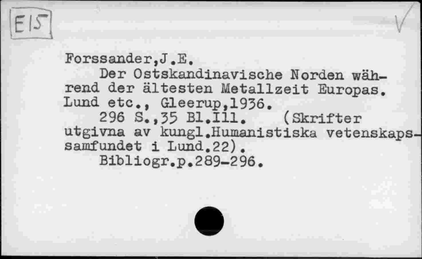 ﻿Forssander,J.E.
Der Ostskandinavische Norden während der ältesten Metallzeit Europas. Lund etc., Gleerup,1936.
296 S.,35 Bl.Ill. (Skrifter utgivna av kungl .Humanist iska vetenskaps samfundet і Lund.22).
Bibliogr.p.289-296.